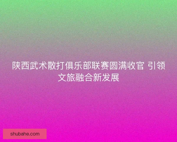 陕西武术散打俱乐部联赛圆满收官 引领文旅融合新发展