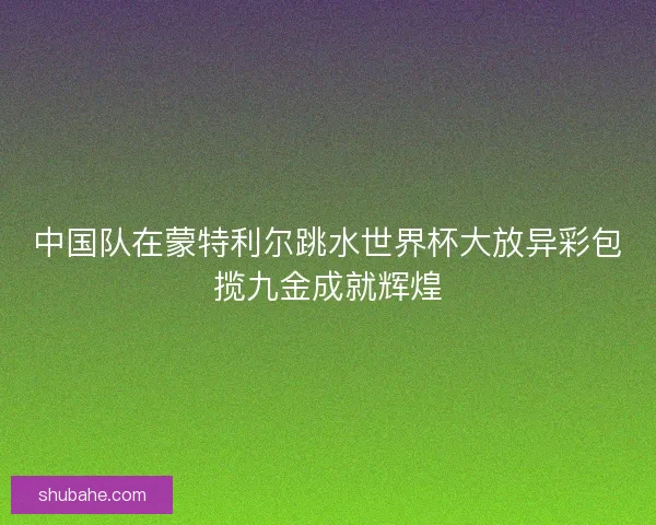 中国队在蒙特利尔跳水世界杯大放异彩包揽九金成就辉煌