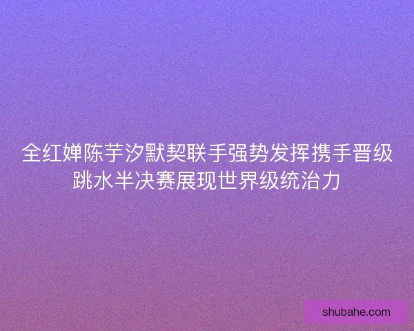全红婵陈芋汐默契联手强势发挥携手晋级跳水半决赛展现世界级统治力
