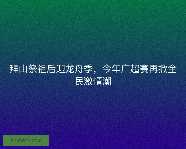拜山祭祖后迎龙舟季，今年广超赛再掀全民激情潮