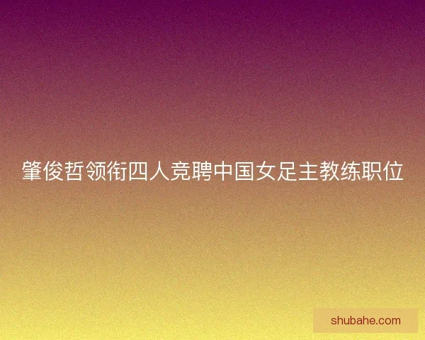 肇俊哲领衔四人竞聘中国女足主教练职位