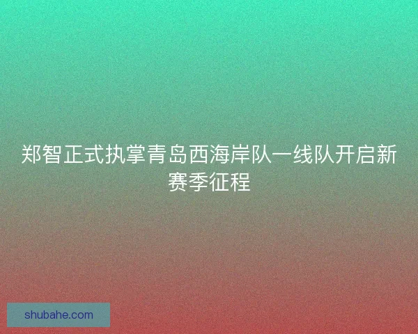 郑智正式执掌青岛西海岸队一线队开启新赛季征程