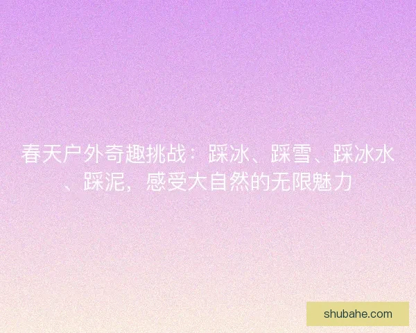 春天户外奇趣挑战：踩冰、踩雪、踩冰水、踩泥，感受大自然的无限魅力