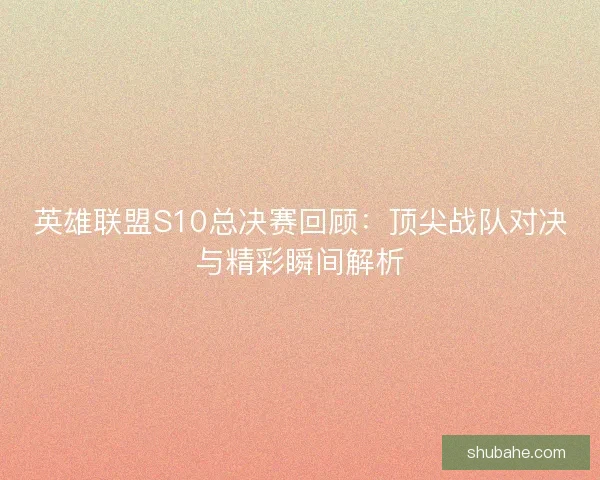 英雄联盟S10总决赛回顾：顶尖战队对决与精彩瞬间解析