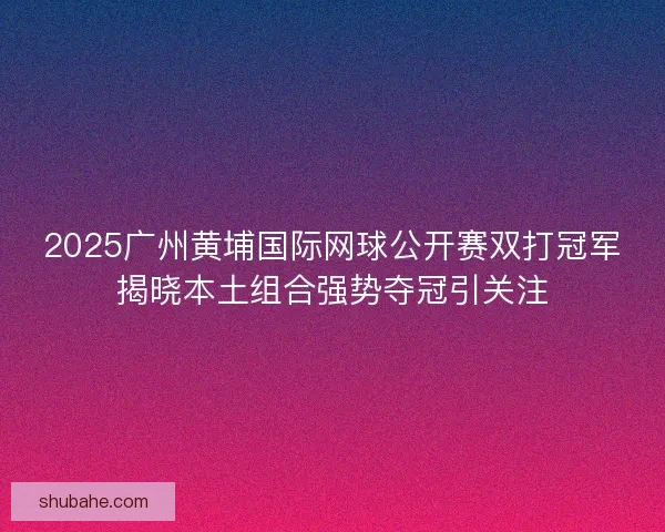 2025广州黄埔国际网球公开赛双打冠军揭晓本土组合强势夺冠引关注
