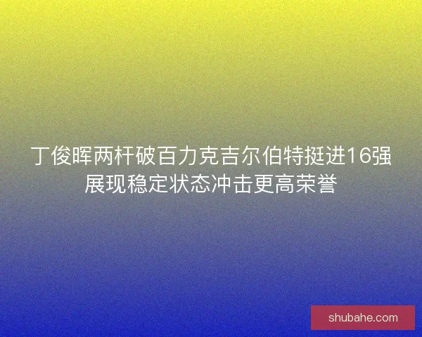 丁俊晖两杆破百力克吉尔伯特挺进16强展现稳定状态冲击更高荣誉