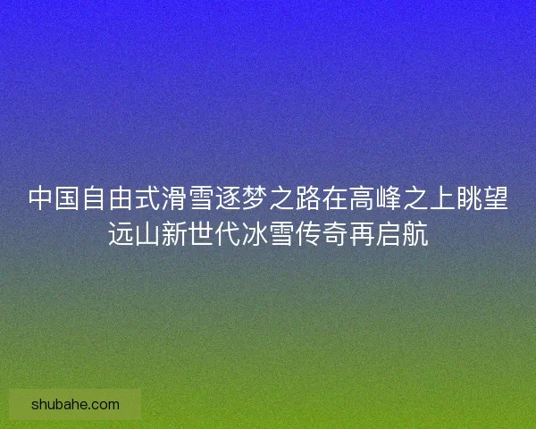 中国自由式滑雪逐梦之路在高峰之上眺望远山新世代冰雪传奇再启航