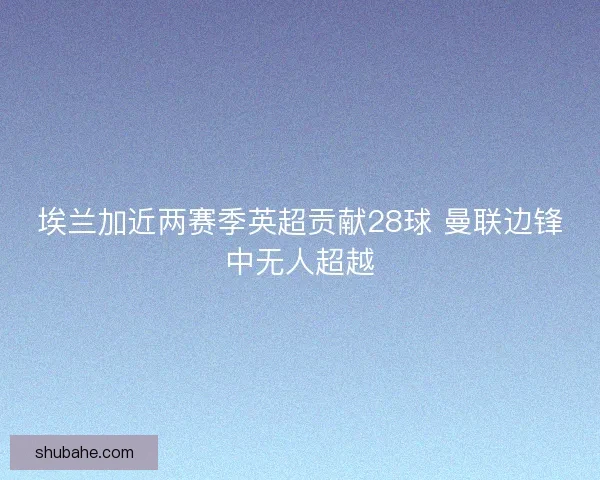 埃兰加近两赛季英超贡献28球 曼联边锋中无人超越