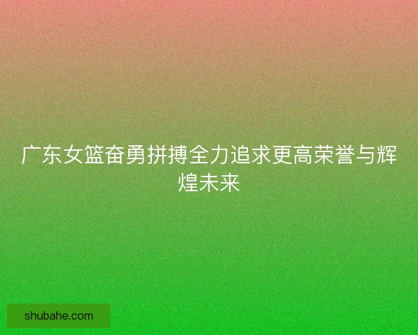 广东女篮奋勇拼搏全力追求更高荣誉与辉煌未来