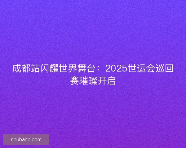 成都站闪耀世界舞台：2025世运会巡回赛璀璨开启