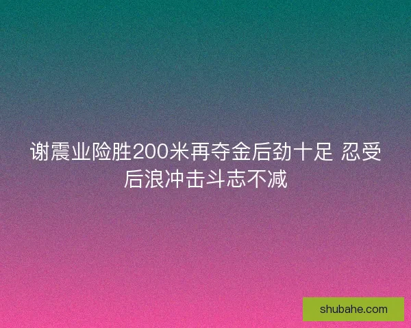 谢震业险胜200米再夺金后劲十足 忍受后浪冲击斗志不减 谢震业险胜200米再夺金后劲十足 忍受后浪冲击斗志不减