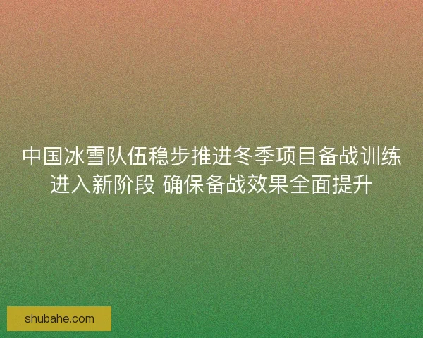 中国冰雪队伍稳步推进冬季项目备战训练进入新阶段 确保备战效果全面提升