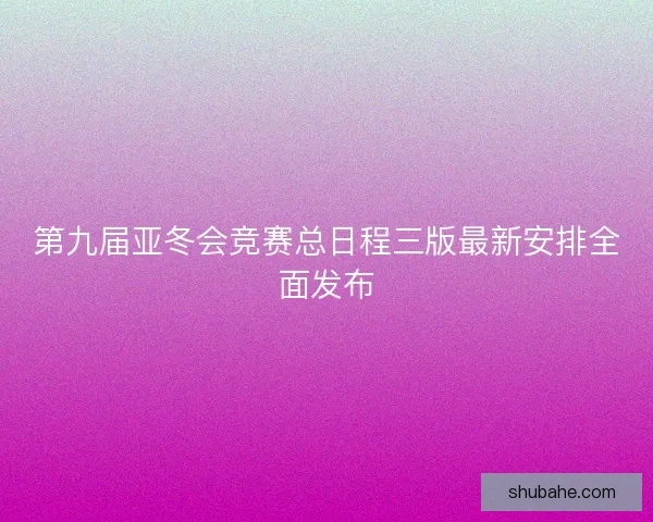 第九届亚冬会竞赛总日程三版最新安排全面发布