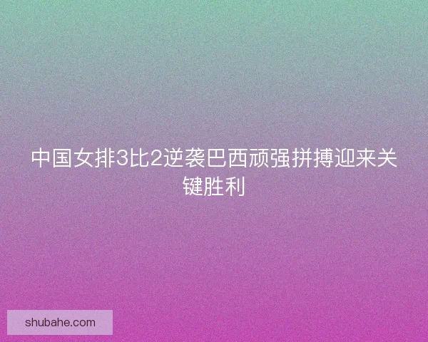 中国女排3比2逆袭巴西顽强拼搏迎来关键胜利