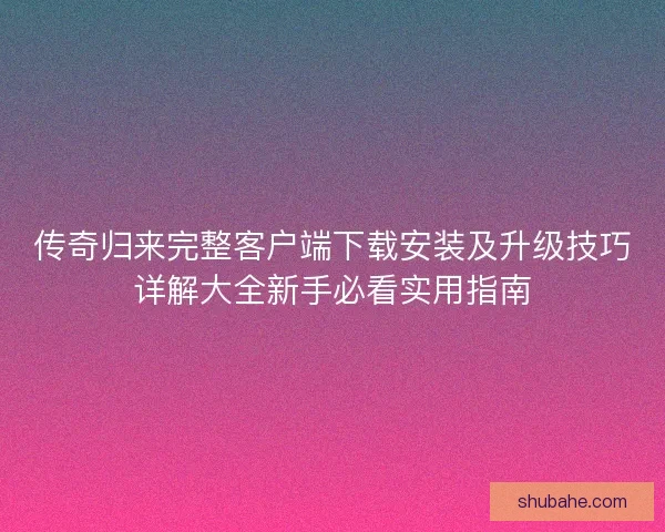 传奇归来完整客户端下载安装及升级技巧详解大全新手必看实用指南