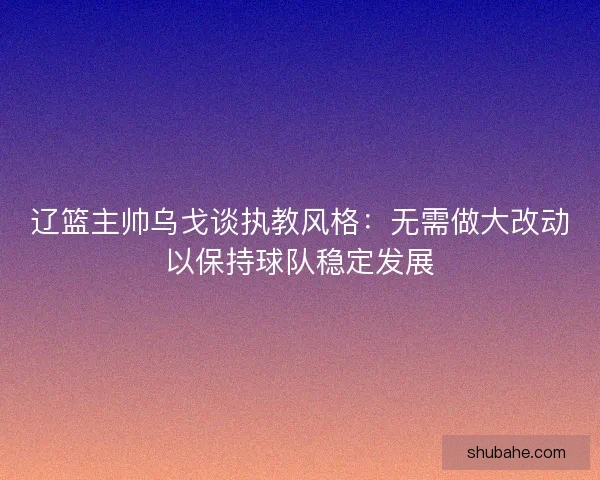 辽篮主帅乌戈谈执教风格：无需做大改动以保持球队稳定发展