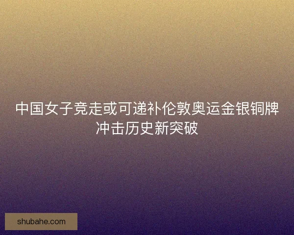中国女子竞走或可递补伦敦奥运金银铜牌冲击历史新突破