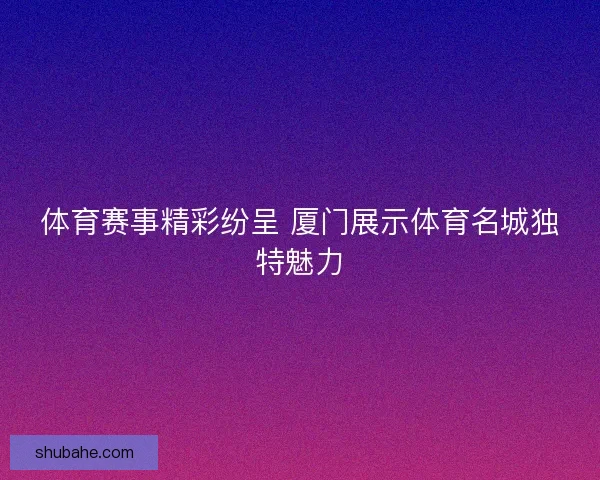 体育赛事精彩纷呈 厦门展示体育名城独特魅力 体育赛事精彩纷呈 厦门展示体育名城独特魅力